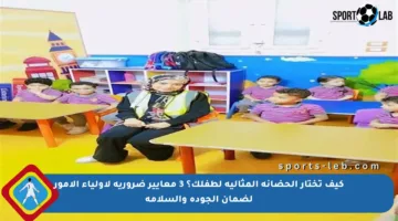 كيف تختار الحضانة المثالية لطفلك؟ 3 معايير ضرورية لأولياء الأمور لضمان الجودة والسلامة